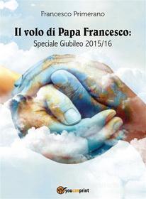 Ebook Il volo di Papa Francesco: Speciale Giubileo 2015/16 di Francesco Primerano edito da Youcanprint Self-Publishing
