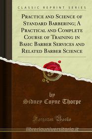 Ebook Practice and Science of Standard Barbering; A Practical and Complete Course of Training in Basic Barber Services and Related Barber Science di Sidney Coyne Thorpe edito da Forgotten Books