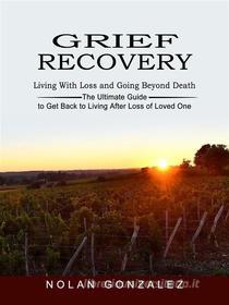 Ebook Grief Recovery: Living With Loss and Going Beyond Death (The Ultimate Guide to Get Back to Living After Loss of Loved One) di Nolan Gonzalez edito da Elliot Espinal