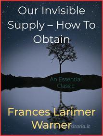 Ebook Our Invisible Supply – How To Obtain di Frances Larimer Warner edito da Andura Publishing