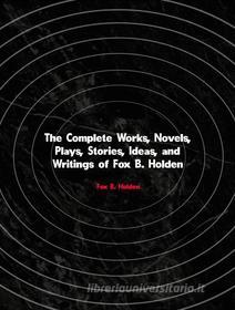 Ebook The Complete Works, Novels, Plays, Stories, Ideas, and Writings of Fox B. Holden di Holden Fox B. edito da ICTS