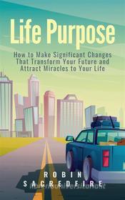 Ebook Life Purpose: How to Make Significant Changes that Transform Your Future & Attract Miracles to Your Life di Robin Sacredfire edito da 22 Lions Bookstore