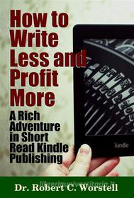 Ebook How to Write Less and Profit More - A Rich Adventure In Short Read Kindle Publishing di Dr. Robert C. Worstell edito da Midwest Journal Press