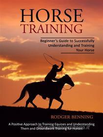 Ebook Horse Training: Beginner’s Guide to Successfully Understanding and Training Your Horse (A Positive Approach to Training Equines and Understanding Them and Groundwork di Rodger Benning edito da Rodger Benning