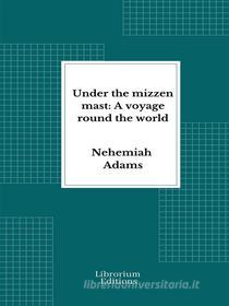 Ebook Under the mizzen mast: A voyage round the world di Nehemiah Adams edito da Librorium Editions