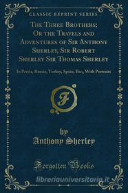 Ebook The Three Brothers; Or the Travels and Adventures of Sir Anthony Sherley, Sir Robert Sherley Sir Thomas Sherley di Anthony Sherley, Robert Sherley edito da Forgotten Books