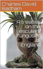 Ebook A treatise on the esculent funguses of England / containing an account of their classical history, uses, / characters, development, structure, nutritious properties, di Charles David Badham edito da iOnlineShopping.com