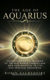 Ebook The Age of Aquarius: Understanding the Meaning of the New World Changes and How God Wants Us to Live Our Spiritual Awakening di Robin Sacredfire edito da 22 Lions Bookstore
