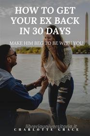 Ebook How To Get Your Ex Back In 30 Days:  Make Him Beg To Be With You di CHARLOTTE GRACE edito da Charlotte Grace