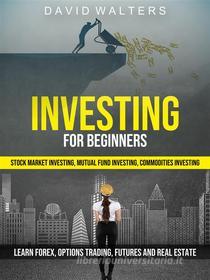 Ebook Investing for Beginners: Stock Market Investing, Mutual Fund Investing, Commodities Investing (Learn Forex, Options Trading, Futures and Real Estate) di David Walters edito da David Walters