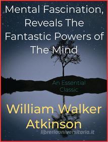 Ebook Mental Fascination, Reveals The Fantastic Powers of The Mind di William Walker Atkinson edito da Andura Publishing