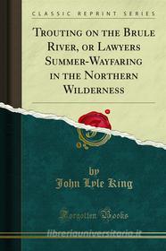 Ebook Trouting on the Brule River, or Lawyers Summer-Wayfaring in the Northern Wilderness di John Lyle King edito da Forgotten Books