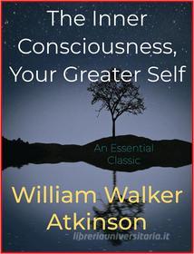 Ebook The Inner Consciousness, Your Greater Self di William Walker Atkinson edito da Andura Publishing
