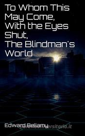 Ebook To Whom This May Come, With the Eyes Shut, The Blindman's World di Edward Bellamy edito da Edward Bellamy