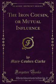 Ebook The Iron Cousin, or Mutual Influence di Mary Cowden Clarke edito da Forgotten Books
