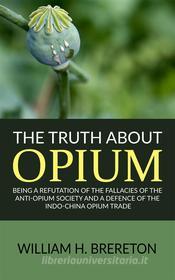 Ebook The Truth about Opium / Being a Refutation of the Fallacies of the Anti-Opium Society and a Defence of the Indo-China Opium Trade di William H. Brereton edito da anna ruggieri