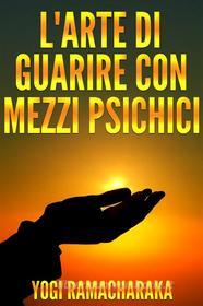 Ebook L&apos;arte di guarire con i mezzi psichici di Yogi Ramacharaka edito da Stargatebook