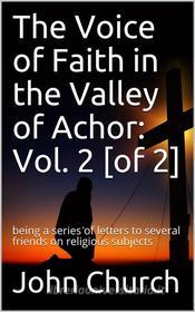 Ebook The Voice of Faith in the Valley of Achor: Vol. 2 [of 2] / being a series of letters to several friends on religious subjects di John Church edito da iOnlineShopping.com