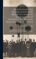 How To Study The Modern Painters By Means Of A Series Of Comparisons Of Paintings And Painters From Watteau To Matisse: With Historical And Biographic di Charles Henry Caffin edito da LEGARE STREET PR