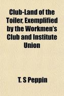Club-land Of The Toiler, Exemplified By di T. S. Peppin edito da General Books
