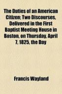 The Duties Of An American Citizen; Two Discourses, Delivered In The First Baptist Meeting House In Boston, On Thursday, April 7, 1825, The Day di Francis Wayland edito da General Books Llc