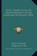Cruel Persecutions of the Protestants in the Kingdom of France (1893) di Jean Claude edito da Kessinger Publishing