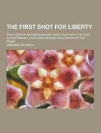 The First Shot For Liberty; The Story Of An American Who Went Over With The First Expeditionary Force And Served His Country At The Front di Osborne De Varila edito da Theclassics.us