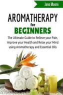 Aromatherapy for Beginners: The Ultimate Guide to Relieve Your Pain, Improve Your Health and Relax Your Mind Using Aromatherapy and Essential Oils di Jane Moore edito da Createspace