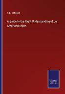 A Guide to the Right Understanding of our American Union di A. B. Johnson edito da Salzwasser Verlag
