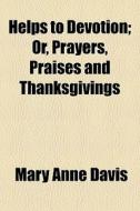 Helps To Devotion; Or, Prayers, Praises And Thanksgivings di Mary Anne Davis edito da General Books Llc