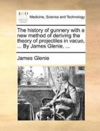 The History Of Gunnery With A New Method Of Deriving The Theory Of Projectiles In Vacuo, ... By James Glenie, ... di James Glenie edito da Gale Ecco, Print Editions