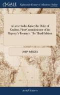 A Letter To His Grace The Duke Of Grafton, First Commissioner Of His Majesty's Treasury. The Third Edition di John Wilkes edito da Gale Ecco, Print Editions