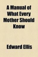 A Manual Of What Every Mother Should Know di Edward Ellis edito da General Books Llc