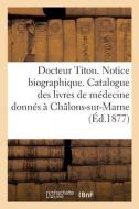 Docteur Titon. Notice Biographique Et Liste Des Livres Medicaux Qu'il A Offerts A Chalons-sur-Marne di SANS AUTEUR edito da Hachette Livre - BNF