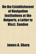 On The Establishment Of Navigation Institutions At The Outports, A Letter To Visct. Sandon di James A. Sharp edito da General Books Llc
