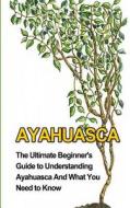 Ayahuasca: The Ultimate Beginner's Guide to Understanding Ayahuasca and What You Need to Know di Brad Durant edito da Createspace