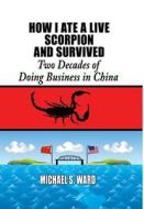 How I Ate a Live Scorpion and Survived: Two Decades of Doing Business in China di Michael S. Ward edito da MILL CITY PR