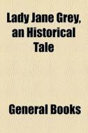 Lady Jane Grey, An Historical Tale di Unknown Author, Books Group edito da General Books Llc