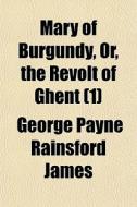 Mary Of Burgundy, Or, The Revolt Of Ghen di George Payne Rainsford James edito da General Books
