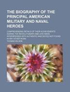 The Biography Of The Principal American Military And Naval Heroes; Comprehending Details Of Their Achievements During The Revolutionary And Late Wars. di Thomas Wilson edito da General Books Llc