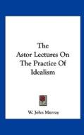 The Astor Lectures on the Practice of Idealism di W. John Murray edito da Kessinger Publishing