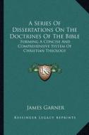 A Series of Dissertations on the Doctrines of the Bible: Forming a Concise and Comprehensive System of Christian Theology di James Garner edito da Kessinger Publishing