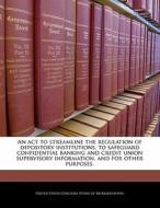 An Act To Streamline The Regulation Of Depository Institutions, To Safeguard Confidential Banking And Credit Union Supervisory Information, And For Ot edito da Bibliogov