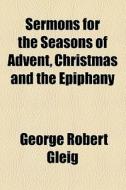 Sermons For The Seasons Of Advent, Christmas And The Epiphany di George Robert Gleig edito da General Books Llc
