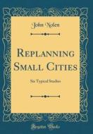 Replanning Small Cities: Six Typical Studies (Classic Reprint) di John Nolen edito da Forgotten Books