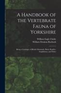 A Handbook Of The Vertebrate Fauna Of Yorkshire di William Eagle 1853-1938 Clarke, William Denison Roebuck edito da Legare Street Press
