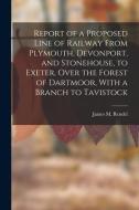 Report of a Proposed Line of Railway From Plymouth, Devonport, and Stonehouse, to Exeter, Over the Forest of Dartmoor, With a Branch to Tavistock di James M. Rendel edito da LEGARE STREET PR
