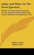 Ashby and White or the Great Question: Whether an Action Lies at Common Law for an Elector, Who Is Denied His Vote for Members of Parliament? (1705) di Matthew Ashby, William White edito da Kessinger Publishing
