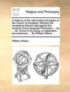 A Defence Of The Reformation-principles Of The Church Of Scotland. Wherein The Exceptions That Are Laid Against The Conduct Of The Associate Presbyter di William Wilson edito da Gale Ecco, Print Editions
