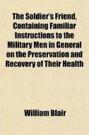 The Soldier's Friend, Containing Familiar Instructions To The Military Men In General On The Preservation And Recovery Of Their Health di William Blair edito da General Books Llc